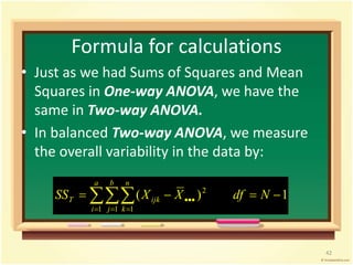 Formula for calculations 
• Just as we had Sums of Squares and Mean 
Squares in One-way ANOVA, we have the 
same in Two-way ANOVA. 
• In balanced Two-way ANOVA, we measure 
the overall variability in the data by: 
a 
2     
 SS X X df N 
( ) 1 
T ijk 
   
1 1 1 
i 
b 
j 
n 
k 
42 
 