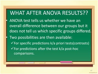 WHAT AFTER ANOVA RESULTS?? 
• ANOVA test tells us whether we have an 
overall difference between our groups but it 
does not tell us which specific groups differed. 
• Two possibilities are then available: 
For specific predictions k/a priori tests(contrasts) 
For predictions after the test k/a post-hoc 
comparisons. 
47 
 