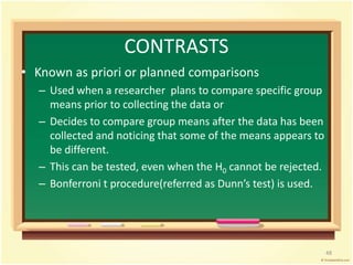 CONTRASTS 
• Known as priori or planned comparisons 
– Used when a researcher plans to compare specific group 
means prior to collecting the data or 
– Decides to compare group means after the data has been 
collected and noticing that some of the means appears to 
be different. 
– This can be tested, even when the H0 cannot be rejected. 
– Bonferroni t procedure(referred as Dunn’s test) is used. 
48 
 