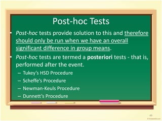 Post-hoc Tests 
• Post-hoc tests provide solution to this and therefore 
should only be run when we have an overall 
significant difference in group means. 
• Post-hoc tests are termed a posteriori tests - that is, 
performed after the event. 
– Tukey’s HSD Procedure 
– Scheffe’s Procedure 
– Newman-Keuls Procedure 
– Dunnett’s Procedure 
49 
 