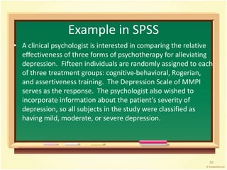 Example in SPSS 
• A clinical psychologist is interested in comparing the relative 
effectiveness of three forms of psychotherapy for alleviating 
depression. Fifteen individuals are randomly assigned to each 
of three treatment groups: cognitive-behavioral, Rogerian, 
and assertiveness training. The Depression Scale of MMPI 
serves as the response. The psychologist also wished to 
incorporate information about the patient’s severity of 
depression, so all subjects in the study were classified as 
having mild, moderate, or severe depression. 
50 
 