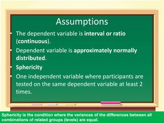 Assumptions 
• The dependent variable is interval or ratio 
(continuous). 
• Dependent variable is approximately normally 
distributed. 
• Sphericity 
• One independent variable where participants are 
tested on the same dependent variable at least 2 
times. 
Sphericity is the condition where the variances of the differences between all 
combinations of related groups (levels) are equal. 
52 
 