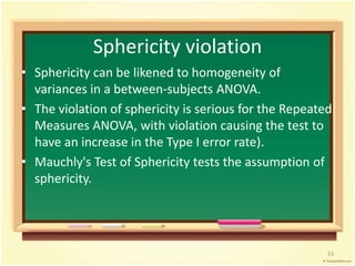Sphericity violation 
• Sphericity can be likened to homogeneity of 
variances in a between-subjects ANOVA. 
• The violation of sphericity is serious for the Repeated 
Measures ANOVA, with violation causing the test to 
have an increase in the Type I error rate). 
• Mauchly's Test of Sphericity tests the assumption of 
sphericity. 
53 
 