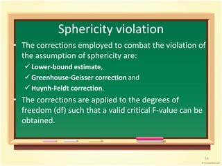 Sphericity violation 
• The corrections employed to combat the violation of 
the assumption of sphericity are: 
 Lower-bound estimate, 
 Greenhouse-Geisser correction and 
 Huynh-Feldt correction. 
• The corrections are applied to the degrees of 
freedom (df) such that a valid critical F-value can be 
obtained. 
54 
 