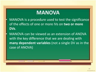 MANOVA 
• MANOVA is a procedure used to test the significance 
of the effects of one or more IVs on two or more 
DVs. 
• MANOVA can be viewed as an extension of ANOVA 
with the key difference that we are dealing with 
many dependent variables (not a single DV as in the 
case of ANOVA) 
56 
 