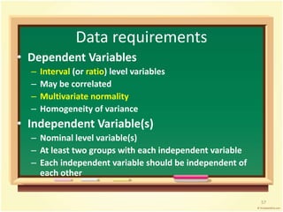 Data requirements 
• Dependent Variables 
– Interval (or ratio) level variables 
– May be correlated 
– Multivariate normality 
– Homogeneity of variance 
• Independent Variable(s) 
– Nominal level variable(s) 
– At least two groups with each independent variable 
– Each independent variable should be independent of 
each other 
57 
 