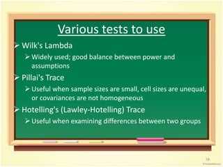 Various tests to use 
 Wilk's Lambda 
 Widely used; good balance between power and 
assumptions 
 Pillai's Trace 
 Useful when sample sizes are small, cell sizes are unequal, 
or covariances are not homogeneous 
 Hotelling's (Lawley-Hotelling) Trace 
 Useful when examining differences between two groups 
58 
 