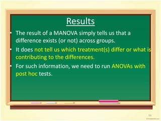 Results 
• The result of a MANOVA simply tells us that a 
difference exists (or not) across groups. 
• It does not tell us which treatment(s) differ or what is 
contributing to the differences. 
• For such information, we need to run ANOVAs with 
post hoc tests. 
59 
 
