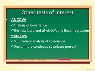 Other tests of Interest 
• ANCOVA 
Analysis of Covariance 
This test is a blend of ANOVA and linear regression 
MANCOVA 
Multivariate analysis of covariance 
One or more continous covariates present 
61 
 