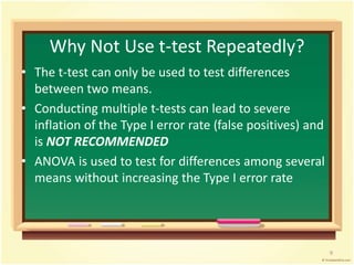 Why Not Use t-test Repeatedly? 
• The t-test can only be used to test differences 
between two means. 
• Conducting multiple t-tests can lead to severe 
inflation of the Type I error rate (false positives) and 
is NOT RECOMMENDED 
• ANOVA is used to test for differences among several 
means without increasing the Type I error rate 
9 
 