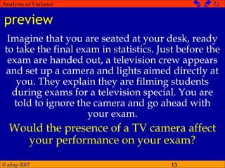© aSup-2007 13
Analysis of Variance   
preview
Imagine that you are seated at your desk, ready
to take the final exam in statistics. Just before the
exam are handed out, a television crew appears
and set up a camera and lights aimed directly at
you. They explain they are filming students
during exams for a television special. You are
told to ignore the camera and go ahead with
your exam.
Would the presence of a TV camera affect
your performance on your exam?
 