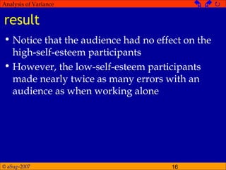 © aSup-2007 16
Analysis of Variance   
result
• Notice that the audience had no effect on the
high-self-esteem participants
• However, the low-self-esteem participants
made nearly twice as many errors with an
audience as when working alone
 