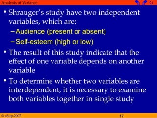 © aSup-2007 17
Analysis of Variance   
• Shrauger’s study have two independent
variables, which are:
–Audience (present or absent)
–Self-esteem (high or low)
• The result of this study indicate that the
effect of one variable depends on another
variable
• To determine whether two variables are
interdependent, it is necessary to examine
both variables together in single study
 
