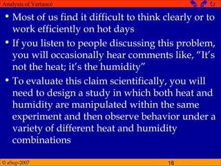 © aSup-2007 18
Analysis of Variance   
• Most of us find it difficult to think clearly or to
work efficiently on hot days
• If you listen to people discussing this problem,
you will occasionally hear comments like, “It’s
not the heat; it’s the humidity”
• To evaluate this claim scientifically, you will
need to design a study in which both heat and
humidity are manipulated within the same
experiment and then observe behavior under a
variety of different heat and humidity
combinations
 