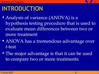 © aSup-2007 2
Analysis of Variance   
INTRODUCTION
• Analysis of variance (ANOVA) is a
hypothesis testing procedure that is used to
evaluate mean differences between two or
more treatment
• ANOVA has a tremendous advantage over
t-test
• The major advantage is that it can be used
to compare two or more treatments
 