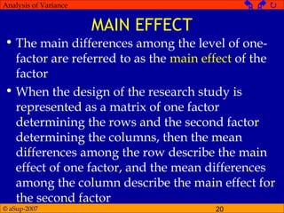 © aSup-2007 20
Analysis of Variance   
MAIN EFFECT
• The main differences among the level of one-
factor are referred to as the main effect of the
factor
• When the design of the research study is
represented as a matrix of one factor
determining the rows and the second factor
determining the columns, then the mean
differences among the row describe the main
effect of one factor, and the mean differences
among the column describe the main effect for
the second factor
 