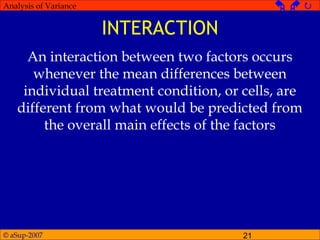 © aSup-2007 21
Analysis of Variance   
INTERACTION
An interaction between two factors occurs
whenever the mean differences between
individual treatment condition, or cells, are
different from what would be predicted from
the overall main effects of the factors
 