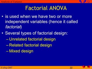 © aSup-2007 22
Analysis of Variance   
Factorial ANOVA
• is used when we have two or more
independent variables (hence it called
factorial)
• Several types of factorial design:
– Unrelated factorial design
– Related factorial design
– Mixed design
 