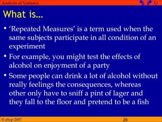 © aSup-2007 26
Analysis of Variance   
What is…
• ‘Repeated Measures’ is a term used when the
same subjects participate in all condition of an
experiment
• For example, you might test the effects of
alcohol on enjoyment of a party
• Some people can drink a lot of alcohol without
really feelings the consequences, whereas
other only have to sniff a pint of lager and
they fall to the floor and pretend to be a fish
 