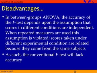 © aSup-2007 29
Analysis of Variance   
Disadvantages…
• In between-groups ANOVA, the accuracy of
the F-test depends upon the assumption that
scores in different conditions are independent.
When repeated measures are used this
assumption is violated: scores taken under
different experimental condition are related
because they come from the same subjects
• As such, the conventional F-test will lack
accuracy
 