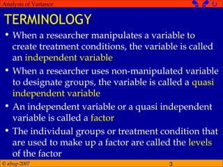 © aSup-2007 3
Analysis of Variance   
TERMINOLOGY
• When a researcher manipulates a variable to
create treatment conditions, the variable is called
an independent variable
• When a researcher uses non-manipulated variable
to designate groups, the variable is called a quasi
independent variable
• An independent variable or a quasi independent
variable is called a factor
• The individual groups or treatment condition that
are used to make up a factor are called the levels
of the factor
 