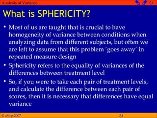 © aSup-2007 31
Analysis of Variance   
What is SPHERICITY?
• Most of us are taught that is crucial to have
homogeneity of variance between conditions when
analyzing data from different subjects, but often we
are left to assume that this problem ‘goes away’ in
repeated measure design
• Sphericity refers to the equality of variances of the
differences between treatment level
• So, if you were to take each pair of treatment levels,
and calculate the difference between each pair of
scores, then it is necessary that differences have equal
variance
 