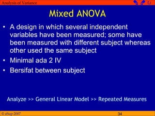 © aSup-2007 34
Analysis of Variance   
Mixed ANOVA
• A design in which several independent
variables have been measured; some have
been measured with different subject whereas
other used the same subject
• Minimal ada 2 IV
• Bersifat between subject
Analyze >> General Linear Model >> Repeated Measures
 