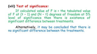 (viii) Test of significance:
If calculated value of F is > the tabulated value
of F at (t – 1) and (N – t) degrees of freedom at 5%
level of significance then there is existence of
significant difference between treatments.
Alternatively, it may be concluded that there is
no significant difference between the treatments.
 