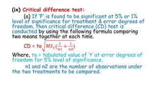(ix) Critical difference test:
(a) If ‘F’ is found to be significant at 5% or 1%
level of significance for treatment & error degrees of
freedom, then critical difference (CD) test is
conducted by using the following formula comparing
two means together at each time.
CD = to 𝑀𝑆𝐸(
1
𝑛1
+
1
𝑛2
)
Where, to = tabulated value of ‘t’ at error degrees of
freedom for 5% level of significance,
n1 and n2 are the number of observations under
the two treatments to be compared.
 