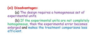 (xi) Disadvantages:
(a) The design requires a homogeneous set of
experimental units.
(b) If the experimental units are not completely
homogeneous, then the experimental error becomes
enlarged and makes the treatment comparisons less
efficient.
 
