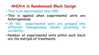 ANOVA in Randomized Block Design
• This is an improvement over CRD.
• This is applied when experimental units are
heterogeneous.
• All the experimental units are grouped into
different homogeneous blocks according to
variability.
• Number of experimental units within each block
are the multiple of treatments.
 