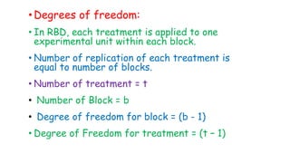 •Degrees of freedom:
• In RBD, each treatment is applied to one
experimental unit within each block.
• Number of replication of each treatment is
equal to number of blocks.
• Number of treatment = t
• Number of Block = b
• Degree of freedom for block = (b - 1)
• Degree of Freedom for treatment = (t – 1)
 