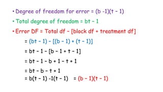 • Degree of freedom for error = (b -1)(t – 1)
• Total degree of freedom = bt – 1
• Error DF = Total df – [block df + treatment df]
= (bt – 1) – [(b – 1) + (t – 1)]
= bt – 1 – [b – 1 + t – 1]
= bt – 1 – b + 1 – t + 1
= bt – b – t + 1
= b(t – 1) -1(t – 1) = (b – 1)(t – 1)
 
