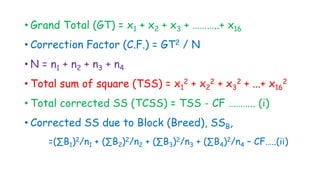 • Grand Total (GT) = x1 + x2 + x3 + ………..+ x16
• Correction Factor (C.F.) = GT2 / N
• N = n1 + n2 + n3 + n4
• Total sum of square (TSS) = x1
2 + x2
2 + x3
2 + ...+ x16
2
• Total corrected SS (TCSS) = TSS - CF ……….. (i)
• Corrected SS due to Block (Breed), SSB,
=(∑B1)2/n1 + (∑B2)2/n2 + (∑B3)2/n3 + (∑B4)2/n4 – CF…..(ii)
 