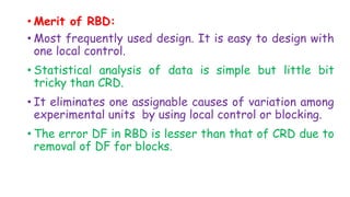 • Merit of RBD:
• Most frequently used design. It is easy to design with
one local control.
• Statistical analysis of data is simple but little bit
tricky than CRD.
• It eliminates one assignable causes of variation among
experimental units by using local control or blocking.
• The error DF in RBD is lesser than that of CRD due to
removal of DF for blocks.
 