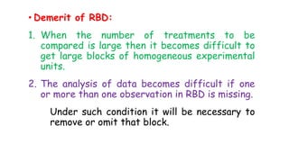 • Demerit of RBD:
1. When the number of treatments to be
compared is large then it becomes difficult to
get large blocks of homogeneous experimental
units.
2. The analysis of data becomes difficult if one
or more than one observation in RBD is missing.
Under such condition it will be necessary to
remove or omit that block.
 