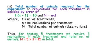 (iii) Total number of animals required for the
experiment or replications for each treatment is
decided by error df
t (n – 1) = 10 and N = nxt
Where, t = no. of treatments,
n = no. replications per treatment
N = Total number of animals (observations)
Thus, for testing 5 treatments we require 3
replications in each treatment and total no. of
animals, N = 5 x 3 = 15 in total.
 