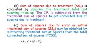 (b) Sum of squares due to treatment (SST) is
calculated by squaring the treatment total and
summing them up. The C.F. is subtracted from the
treatment sum of squares to get corrected sum of
squares due to treatment.
(c) Sum of squares due to error or within
treatment sum of squares (SSE) may be obtained by
subtracting treatment sum of squares from the total
corrected sum of squares (TCSS).
i.e., c = (a – b)
 