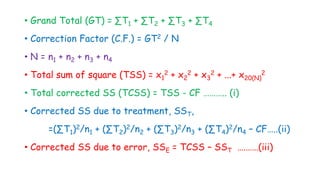 • Grand Total (GT) = ∑T1 + ∑T2 + ∑T3 + ∑T4
• Correction Factor (C.F.) = GT2 / N
• N = n1 + n2 + n3 + n4
• Total sum of square (TSS) = x1
2 + x2
2 + x3
2 + ...+ x20(N)
2
• Total corrected SS (TCSS) = TSS - CF ……….. (i)
• Corrected SS due to treatment, SST,
=(∑T1)2/n1 + (∑T2)2/n2 + (∑T3)2/n3 + (∑T4)2/n4 – CF…..(ii)
• Corrected SS due to error, SSE = TCSS – SST ….……(iii)
 