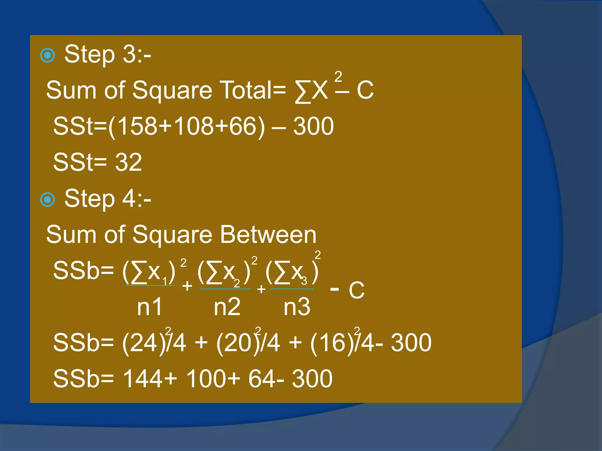  Step 3:-
Sum of Square Total= ∑X – C
SSt=(158+108+66) – 300
SSt= 32
 Step 4:-
Sum of Square Between
SSb= (∑x ) (∑x ) (∑x )
n1 n2 n3
SSb= (24)/4 + (20)/4 + (16)/4- 300
SSb= 144+ 100+ 64- 300
2
1
2
2 3
2 2
+ + - C
2 2 2
 