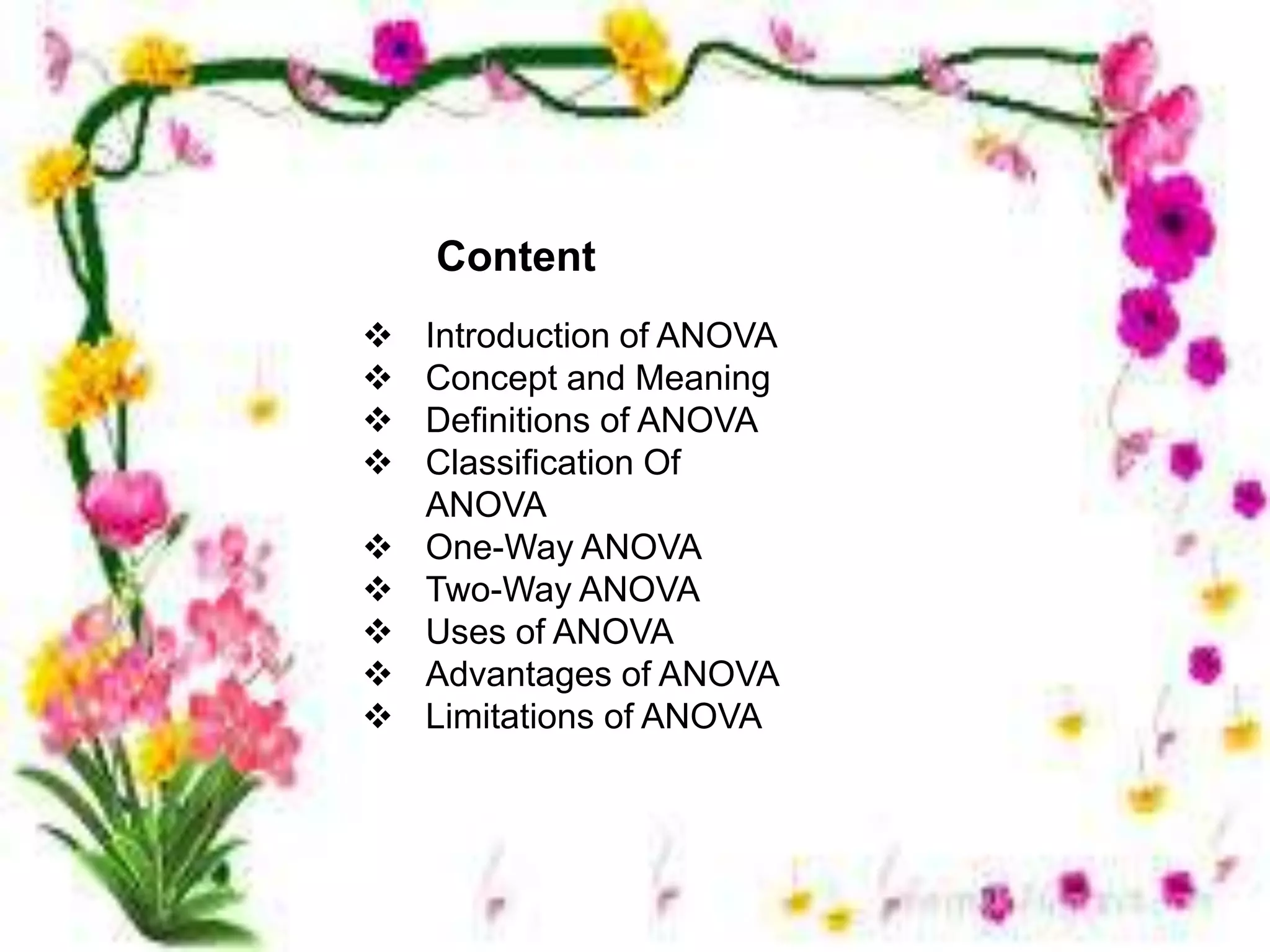 content
Content
 Introduction of ANOVA
 Concept and Meaning
 Definitions of ANOVA
 Classification Of
ANOVA
 One-Way ANOVA
 Two-Way ANOVA
 Uses of ANOVA
 Advantages of ANOVA
 Limitations of ANOVA
 