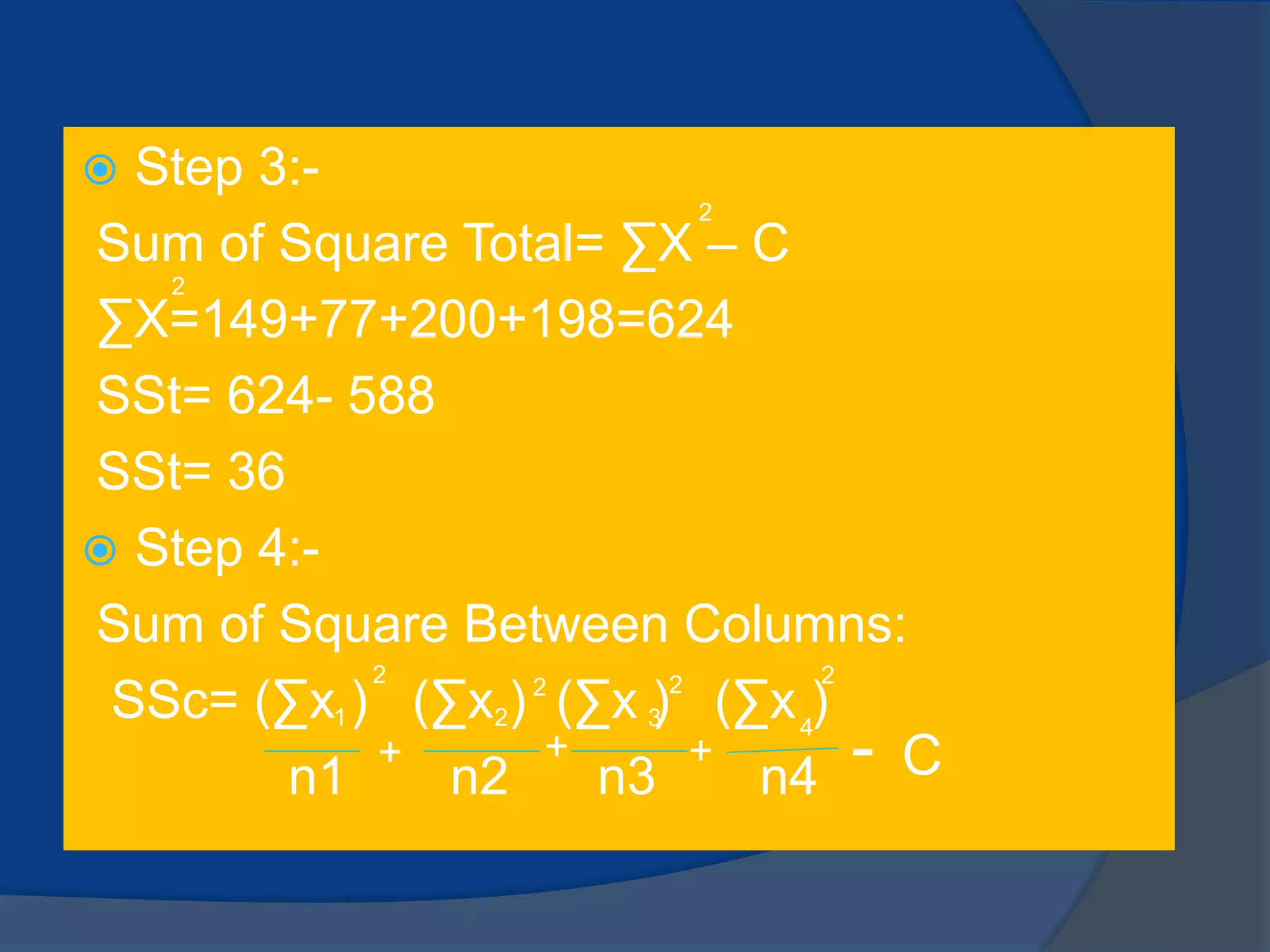  Step 3:-
Sum of Square Total= ∑X – C
∑X=149+77+200+198=624
SSt= 624- 588
SSt= 36
 Step 4:-
Sum of Square Between Columns:
SSc= (∑x ) (∑x ) (∑x ) (∑x )
n1 n2 n3 n4
2
2
1 2 3 4
2
2 2 2
+ + + - C
 