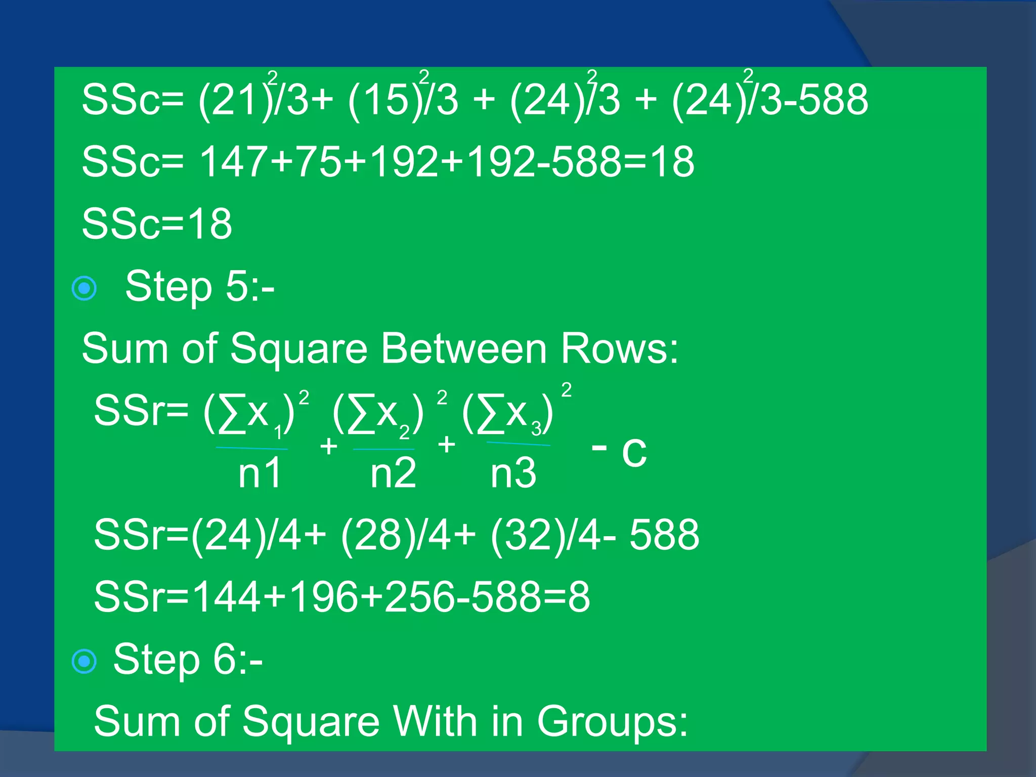 SSc= (21)/3+ (15)/3 + (24)/3 + (24)/3-588
SSc= 147+75+192+192-588=18
SSc=18
 Step 5:-
Sum of Square Between Rows:
SSr= (∑x ) (∑x ) (∑x )
n1 n2 n3
SSr=(24)/4+ (28)/4+ (32)/4- 588
SSr=144+196+256-588=8
 Step 6:-
Sum of Square With in Groups:
2 2 2 2
1 2 3
2 2 2
+ + - c
 