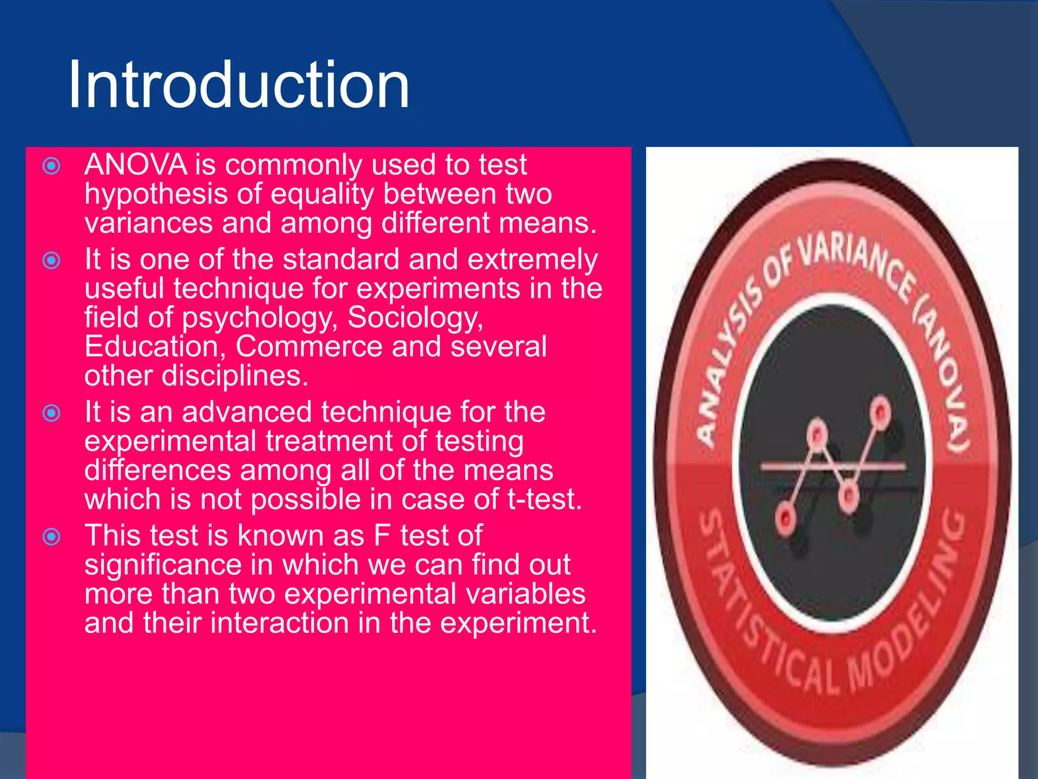 Introduction
 ANOVA is commonly used to test
hypothesis of equality between two
variances and among different means.
 It is one of the standard and extremely
useful technique for experiments in the
field of psychology, Sociology,
Education, Commerce and several
other disciplines.
 It is an advanced technique for the
experimental treatment of testing
differences among all of the means
which is not possible in case of t-test.
 This test is known as F test of
significance in which we can find out
more than two experimental variables
and their interaction in the experiment.
 