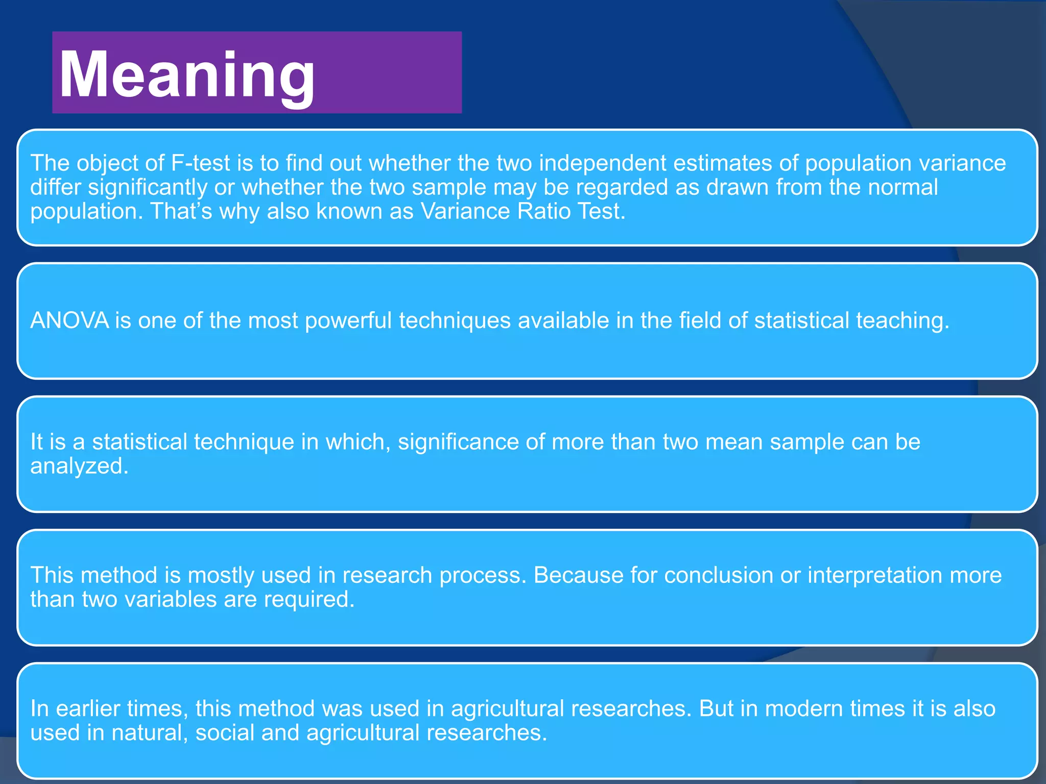 Meaning
The object of F-test is to find out whether the two independent estimates of population variance
differ significantly or whether the two sample may be regarded as drawn from the normal
population. That’s why also known as Variance Ratio Test.
ANOVA is one of the most powerful techniques available in the field of statistical teaching.
It is a statistical technique in which, significance of more than two mean sample can be
analyzed.
This method is mostly used in research process. Because for conclusion or interpretation more
than two variables are required.
In earlier times, this method was used in agricultural researches. But in modern times it is also
used in natural, social and agricultural researches.
 