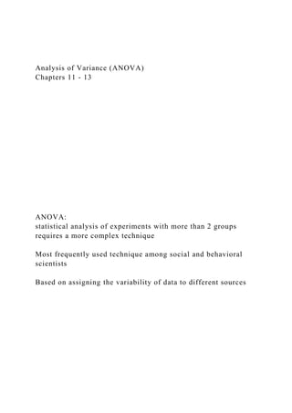 Analysis of Variance (ANOVA)
Chapters 11 - 13
ANOVA:
statistical analysis of experiments with more than 2 groups
requires a more complex technique
Most frequently used technique among social and behavioral
scientists
Based on assigning the variability of data to different sources
 