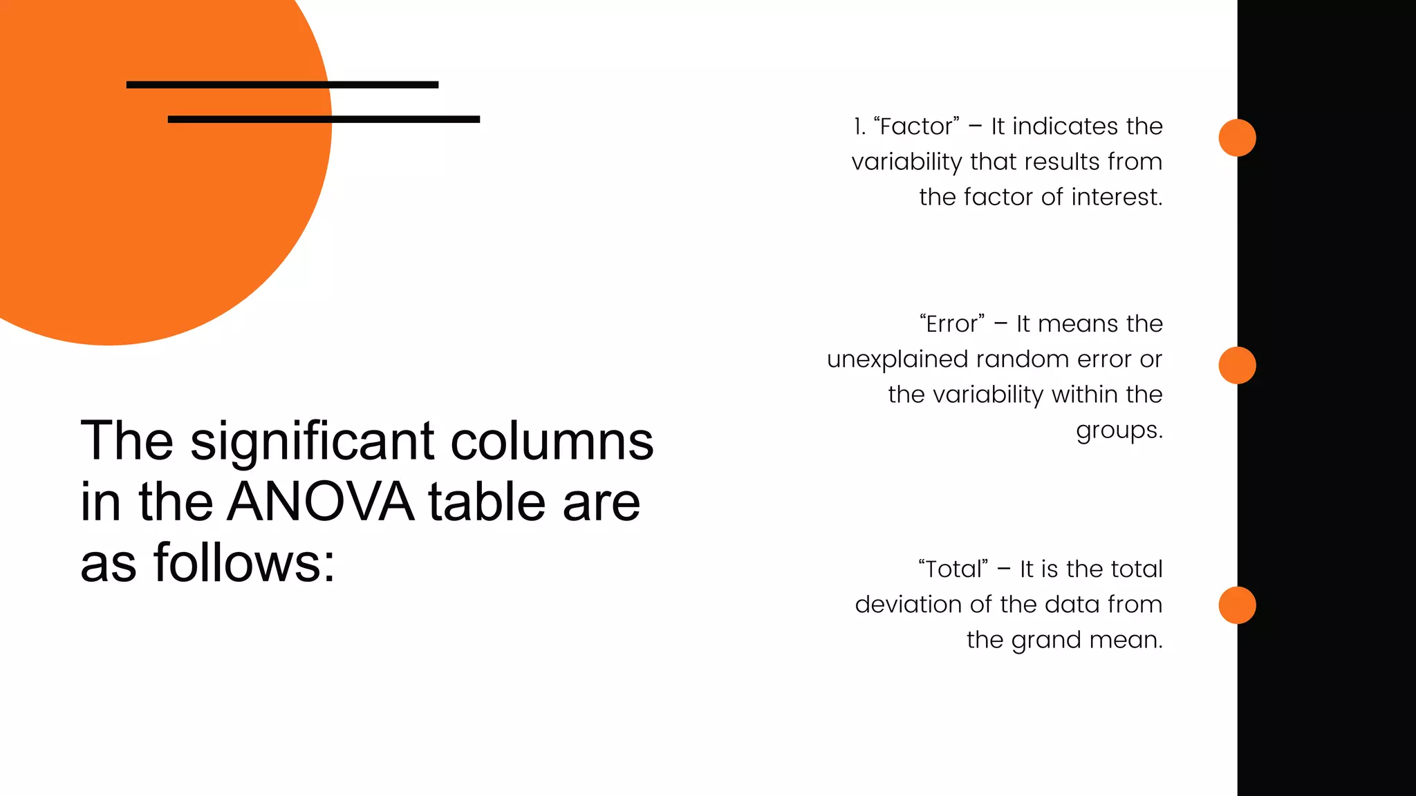 The significant columns
in the ANOVA table are
as follows:
1. “Factor” – It indicates the
variability that results from
the factor of interest.
“Error” – It means the
unexplained random error or
the variability within the
groups.
“Total” – It is the total
deviation of the data from
the grand mean.
 