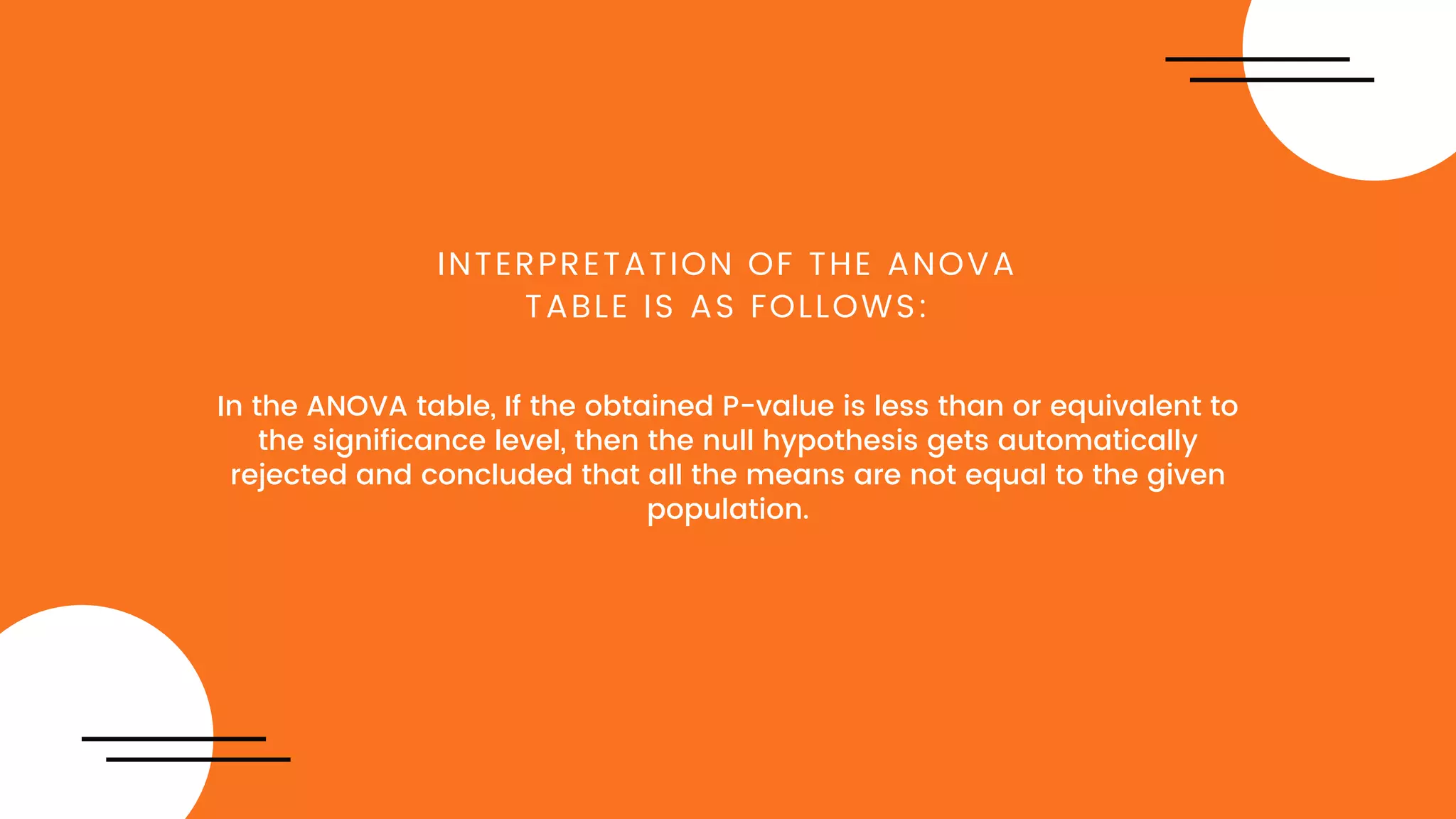 In the ANOVA table, If the obtained P-value is less than or equivalent to
the significance level, then the null hypothesis gets automatically
rejected and concluded that all the means are not equal to the given
population.
INTERPRETATION OF THE ANOVA
TABLE IS AS FOLLOWS:
 