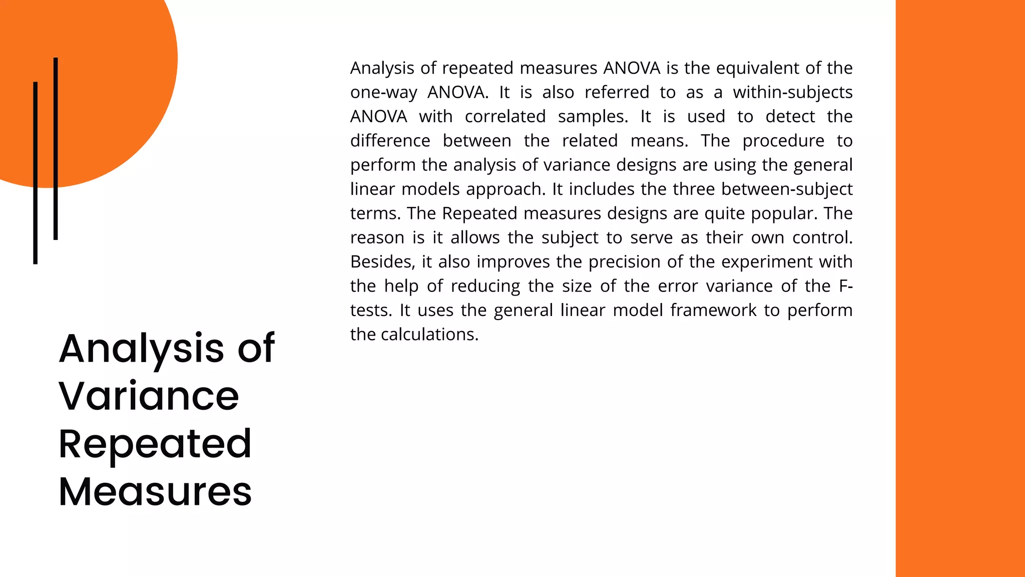 Analysis of
Variance
Repeated
Measures
Analysis of repeated measures ANOVA is the equivalent of the
one-way ANOVA. It is also referred to as a within-subjects
ANOVA with correlated samples. It is used to detect the
difference between the related means. The procedure to
perform the analysis of variance designs are using the general
linear models approach. It includes the three between-subject
terms. The Repeated measures designs are quite popular. The
reason is it allows the subject to serve as their own control.
Besides, it also improves the precision of the experiment with
the help of reducing the size of the error variance of the F-
tests. It uses the general linear model framework to perform
the calculations.
 