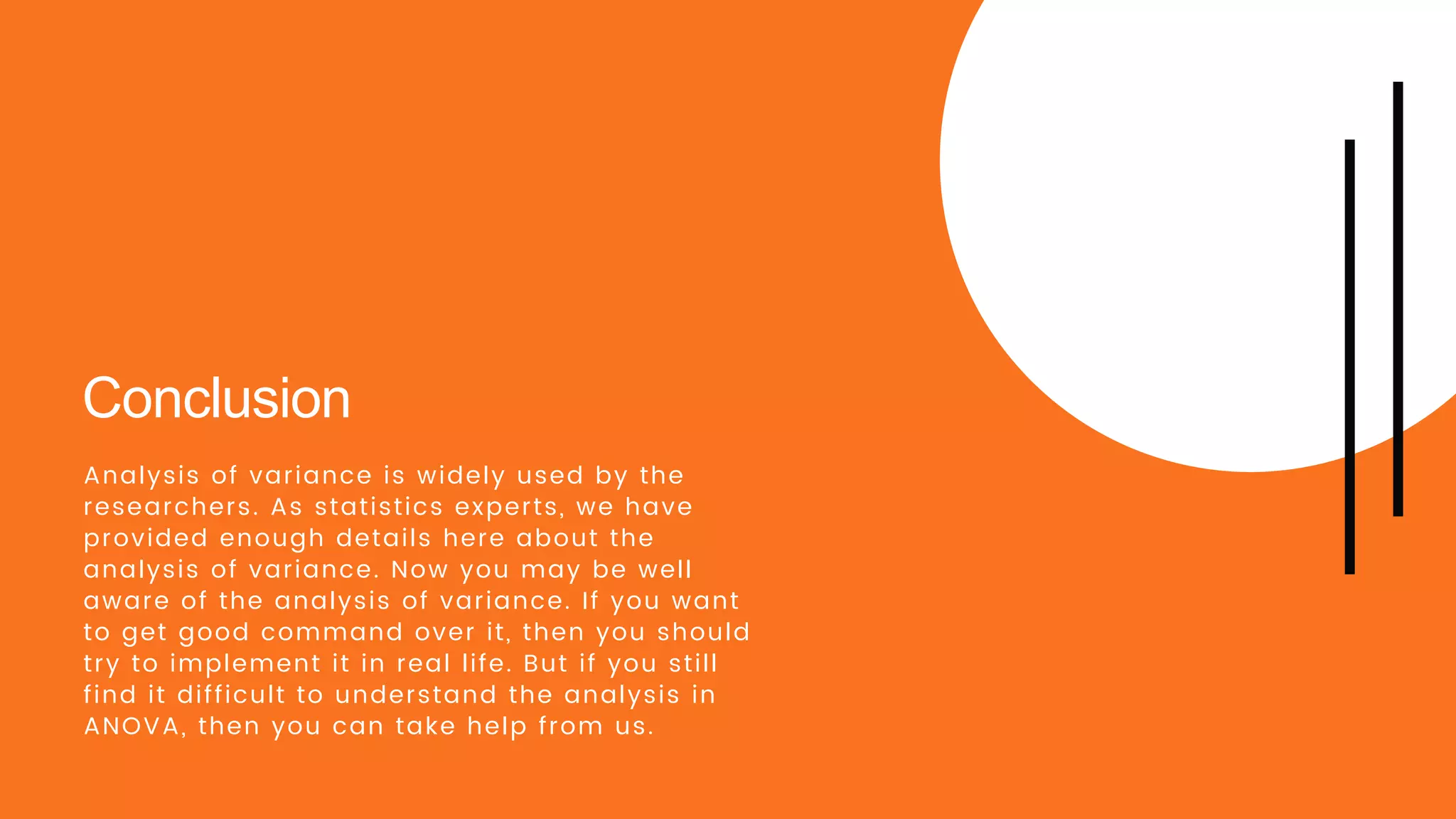 Conclusion
Analysis of variance is widely used by the
researchers. As statistics experts, we have
provided enough details here about the
analysis of variance. Now you may be well
aware of the analysis of variance. If you want
to get good command over it, then you should
try to implement it in real life. But if you still
find it difficult to understand the analysis in
ANOVA, then you can take help from us.
 